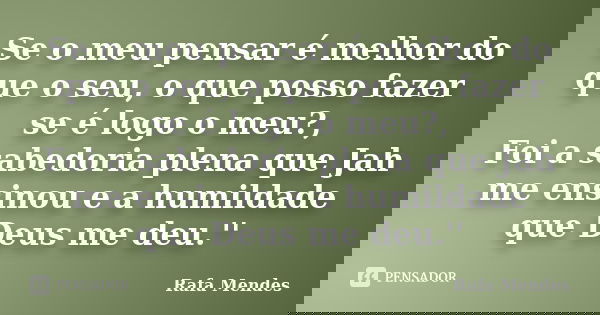 Se o meu pensar é melhor do que o seu, o que posso fazer se é logo o meu?, Foi a sabedoria plena que Jah me ensinou e a humildade que Deus me deu.''... Frase de Rafa Mendes.
