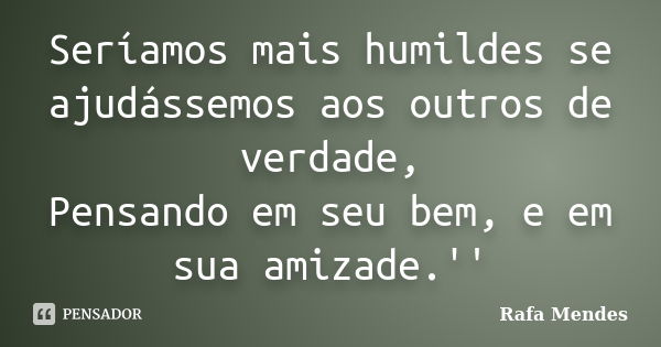 Seríamos mais humildes se ajudássemos aos outros de verdade, Pensando em seu bem, e em sua amizade.''... Frase de Rafa Mendes.