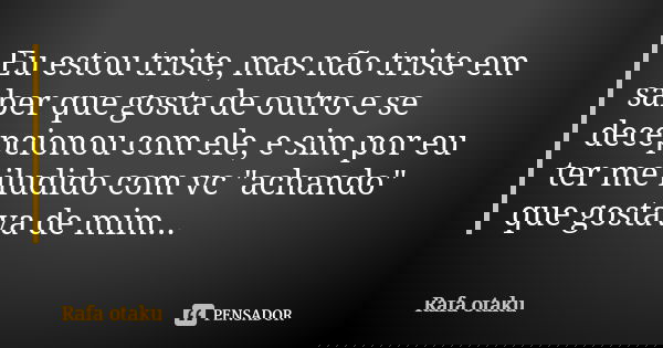 Eu estou triste, mas não triste em saber que gosta de outro e se decepcionou com ele, e sim por eu ter me iludido com vc "achando" que gostava de mim.... Frase de Rafa otaku.