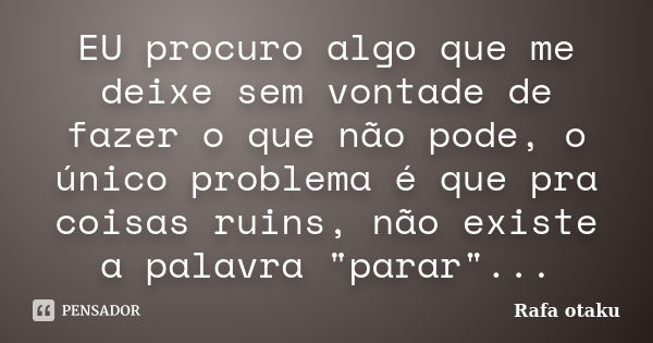 EU procuro algo que me deixe sem vontade de fazer o que não pode, o único problema é que pra coisas ruins, não existe a palavra "parar"...... Frase de Rafa otaku.