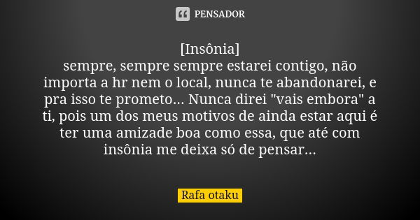 [Insônia] sempre, sempre sempre estarei contigo, não importa a hr nem o local, nunca te abandonarei, e pra isso te prometo... Nunca direi "vais embora"... Frase de Rafa otaku.