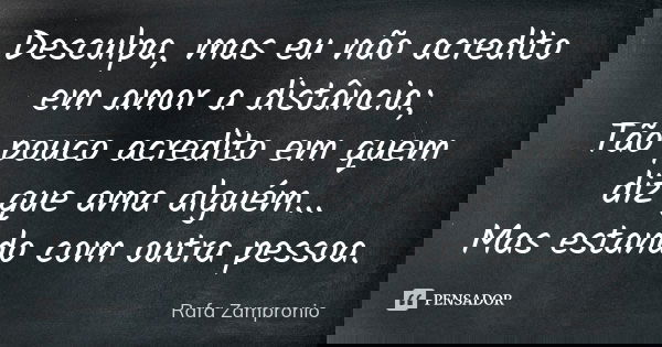 Desculpa, mas eu não acredito em amor a distância; Tão pouco acredito em quem diz que ama alguém... Mas estando com outra pessoa.... Frase de Rafa Zampronio.