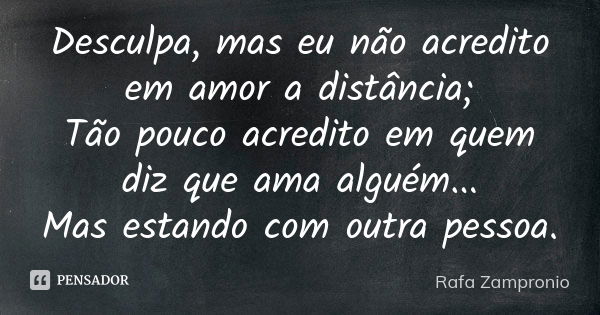 Desculpa, mas eu não acredito em amor a distância; Tão pouco acredito em quem diz que ama alguém... Mas estando com outra pessoa.... Frase de Rafa Zampronio.