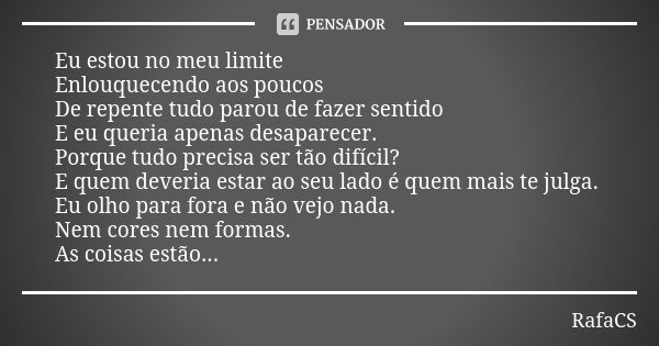 Eu estou no meu limite Enlouquecendo aos poucos De repente tudo parou de fazer sentido E eu queria apenas desaparecer. Porque tudo precisa ser tão difícil? E qu... Frase de RafaCS.