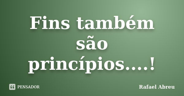 Fins também são princípios....!... Frase de Rafael Abreu.