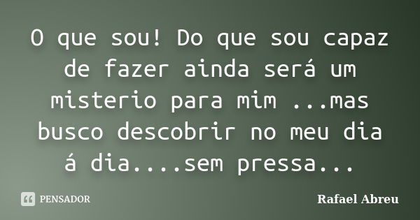 O que sou! Do que sou capaz de fazer ainda será um misterio para mim ...mas busco descobrir no meu dia á dia....sem pressa...... Frase de Rafael Abreu.