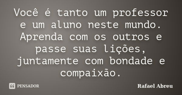 Você é tanto um professor e um aluno neste mundo. Aprenda com os outros e passe suas lições, juntamente com bondade e compaixão.... Frase de Rafael Abreu.