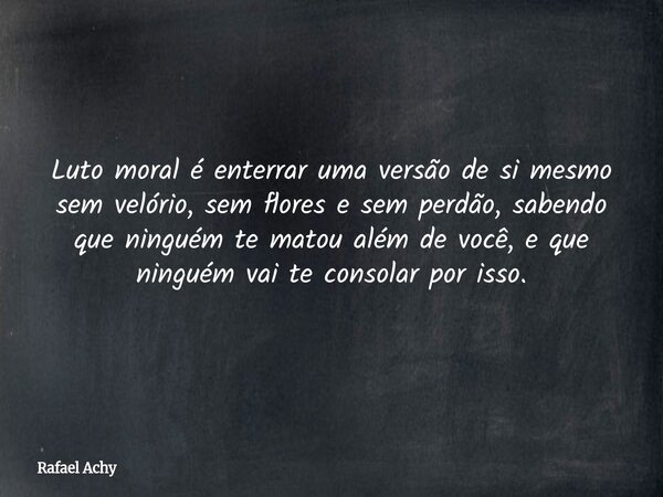 Luto moral é enterrar uma versão de si mesmo sem velório, sem flores e sem perdão, sabendo que ninguém te matou além de você, e que ninguém vai te consolar por ... Frase de Rafael Achy.