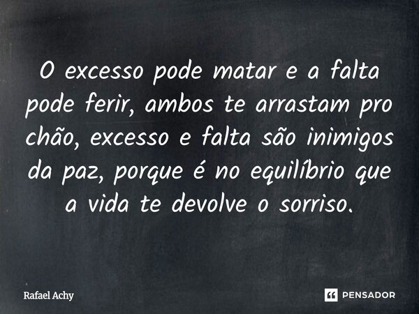 O excesso pode matar e a falta pode ferir, ambos te arrastam pro chão, excesso e falta são inimigos da paz, porque é no equilíbrio que a vida te devolve o sorri... Frase de Rafael Achy.