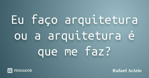 Eu faço arquitetura ou a arquitetura é que me faz?... Frase de Rafael Acizio.