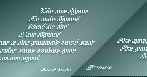 Não me ligou Eu não liguei Você se foi E eu fiquei Pra apagar a luz quando você sair Pra guardar suas coisas que ficaram aqui.... Frase de Rafael Acizio.