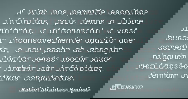 A vida nos permite escolhas infinitas, pois temos o livre arbítrio, o diferencial é você buscar incansavelmente aquilo que acredita, o seu poder de desejar ning... Frase de Rafael Alcântara Spínola.