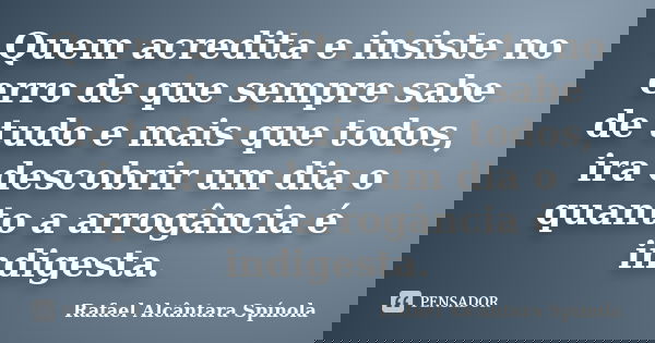 Quem acredita e insiste no erro de que sempre sabe de tudo e mais que todos, ira descobrir um dia o quanto a arrogância é indigesta.... Frase de Rafael Alcântara Spínola.