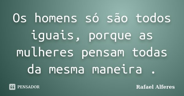 Os homens só são todos iguais, porque as mulheres pensam todas da mesma maneira .... Frase de Rafael Alferes.