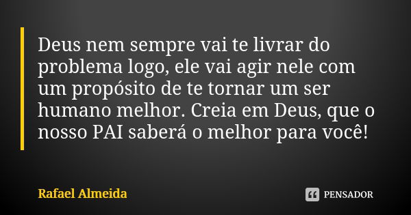 Deus nem sempre vai te livrar do problema logo, ele vai agir nele com um propósito de te tornar um ser humano melhor. Creia em Deus, que o nosso PAI saberá o me... Frase de Rafael Almeida.