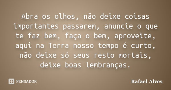 Abra os olhos, não deixe coisas importantes passarem, anuncie o que te faz bem, faça o bem, aproveite, aqui na Terra nosso tempo é curto, não deixe só seus rest... Frase de Rafael Alves.