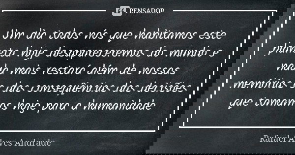 Um dia todos nós que habitamos este planeta hoje desapareceremos do mundo e nada mais restará além de nossas memórias e das consequências das decisões que tomam... Frase de Rafael Alves Andrade.