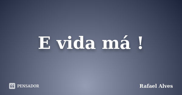 E vida má !... Frase de Rafael Alves.