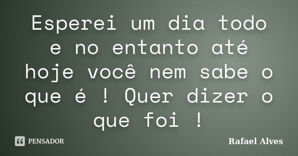 Esperei um dia todo e no entanto até hoje você nem sabe o que é ! Quer dizer o que foi !... Frase de Rafael Alves.