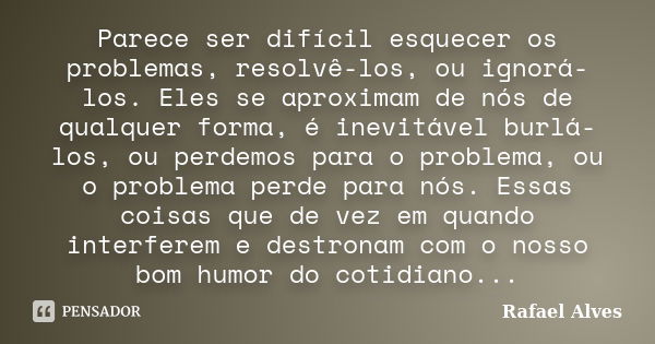 Parece ser difícil esquecer os problemas, resolvê-los, ou ignorá-los. Eles se aproximam de nós de qualquer forma, é inevitável burlá-los, ou perdemos para o pro... Frase de Rafael Alves.