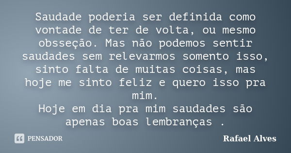 Saudade poderia ser definida como vontade de ter de volta, ou mesmo obsseção. Mas não podemos sentir saudades sem relevarmos somento isso, sinto falta de muitas... Frase de Rafael Alves.