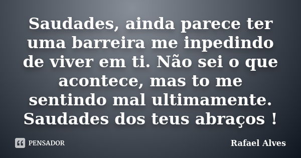 Saudades, ainda parece ter uma barreira me inpedindo de viver em ti. Não sei o que acontece, mas to me sentindo mal ultimamente. Saudades dos teus abraços !... Frase de Rafael Alves.