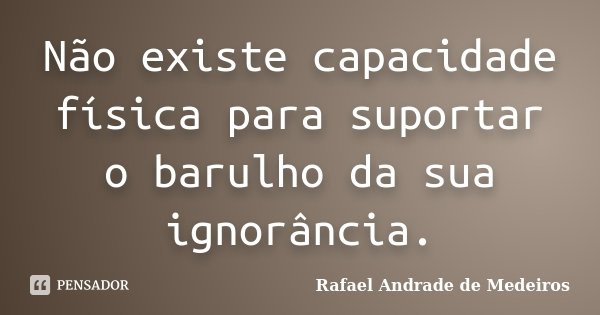 Não existe capacidade física para suportar o barulho da sua ignorância.... Frase de Rafael Andrade de Medeiros.