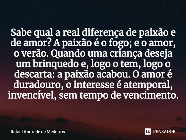 Sabe qual a real diferença de paixão e de amor? A paixão é o fogo; e o amor, o verão. Quando uma criança deseja um brinquedo e, logo o tem, logo o descarta: a p... Frase de Rafael Andrade de Medeiros.