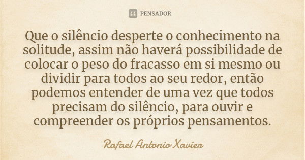 Que o silêncio desperte o conhecimento na solitude, assim não haverá possibilidade de colocar o peso do fracasso em si mesmo ou dividir para todos ao seu redor,... Frase de Rafael Antonio Xavier.