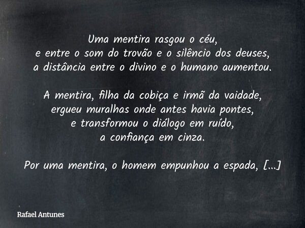 Uma mentira rasgou o céu, e entre o som do trovão e o silêncio dos deuses, a distância entre o divino e o humano aumentou. A mentira, filha da cobiça e irmã da ... Frase de Rafael Antunes.