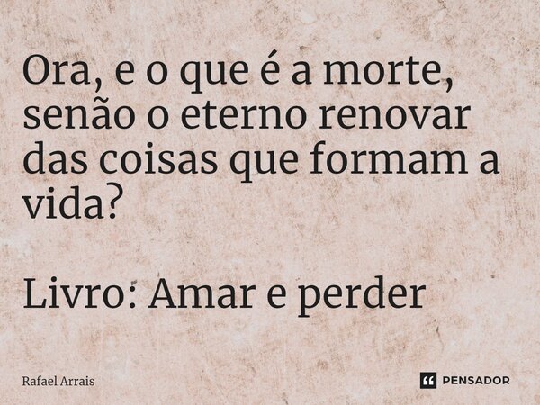 ⁠Ora, e o que é a morte, senão o eterno renovar das coisas que formam a vida? Livro: Amar e perder... Frase de Rafael Arrais.