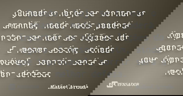 Quando o hoje se tornar o amanhã, nada mais poderá importar se não as lições do agora. E mesmo assim, ainda que improvável, sorrir será a melhor defesa.... Frase de Rafael Arruda.