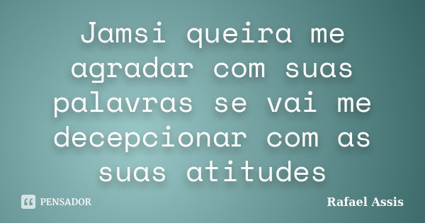 Jamsi queira me agradar com suas palavras se vai me decepcionar com as suas atitudes... Frase de Rafael Assis.