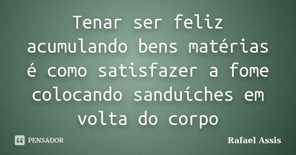 Tenar ser feliz acumulando bens matérias é como satisfazer a fome colocando sanduíches em volta do corpo... Frase de Rafael Assis.