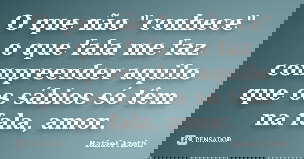 O que não "conhece" o que fala me faz compreender aquilo que os sábios só têm na fala, amor.... Frase de Rafael Azoth.