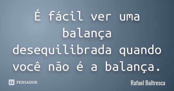 É fácil ver uma balança desequilibrada quando você não é a balança.... Frase de Rafael Baltresca.