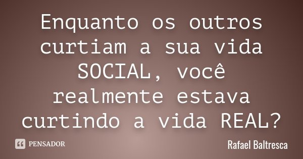Enquanto os outros curtiam a sua vida SOCIAL, você realmente estava curtindo a vida REAL?... Frase de Rafael Baltresca.