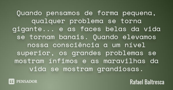 Quando pensamos de forma pequena, qualquer problema se torna gigante... e as faces belas da vida se tornam banais. Quando elevamos nossa consciência a um nível ... Frase de Rafael Baltresca.