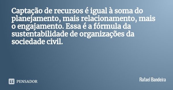 Captação de recursos é igual à soma do planejamento, mais relacionamento, mais o engajamento. Essa é a fórmula da sustentabilidade de organizações da sociedade ... Frase de Rafael Bandeira.