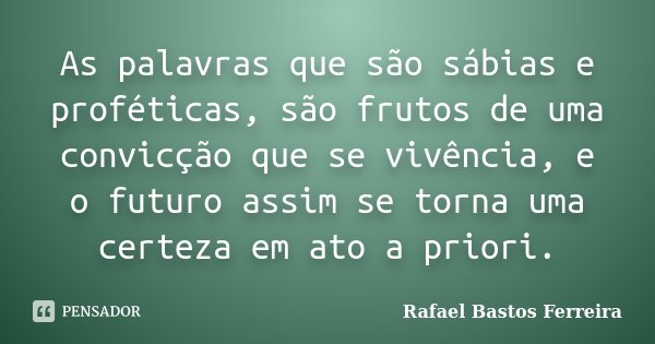 As palavras que são sábias e proféticas, são frutos de uma convicção que se vivência, e o futuro assim se torna uma certeza em ato a priori.... Frase de Rafael Bastos Ferreira.
