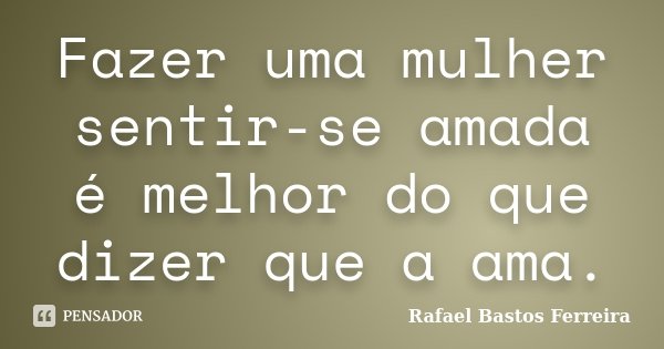 Fazer uma mulher sentir-se amada é melhor do que dizer que a ama.... Frase de Rafael Bastos Ferreira.