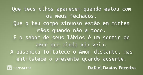 Que teus olhos aparecem quando estou com os meus fechados. Que o teu corpo sinuoso estão em minhas mãos quando não a toco. E o sabor de seus lábios é um sentir ... Frase de Rafael Bastos Ferreira.