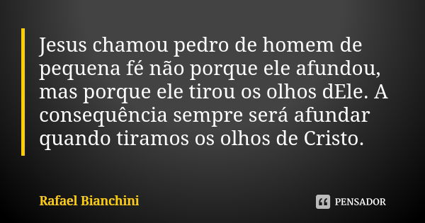 Jesus chamou pedro de homem de pequena fé não porque ele afundou, mas porque ele tirou os olhos dEle. A consequência sempre será afundar quando tiramos os olhos... Frase de Rafael Bianchini.