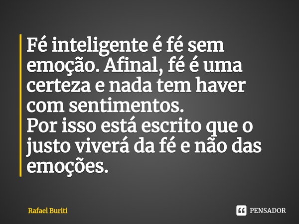 ⁠Fé inteligente é fé sem emoção. Afinal, fé é uma certeza e nada tem haver com sentimentos.
Por isso está escrito que o justo viverá da fé e não das emoções.... Frase de Rafael Buriti.