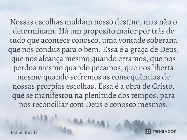 ⁠Nossas escolhas moldam nosso destino, mas não o determinam. Há um propósito maior por trás de tudo que acontece conosco, uma vontade soberana que nos conduz pa... Frase de Rafael Buriti.