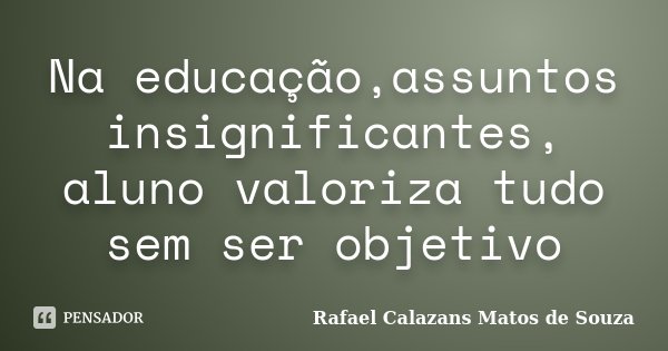 Na educação,assuntos insignificantes, aluno valoriza tudo sem ser objetivo... Frase de Rafael Calazans Matos de Souza.