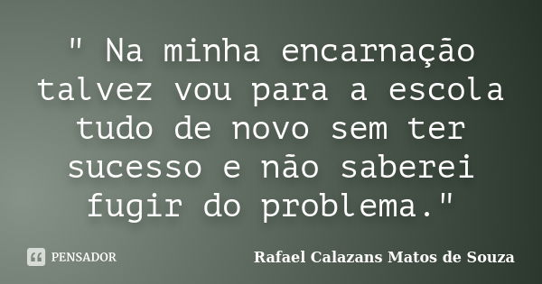 " Na minha encarnação talvez vou para a escola tudo de novo sem ter sucesso e não saberei fugir do problema."... Frase de Rafael Calazans Matos de Souza.