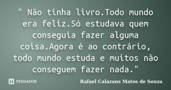 " Não tinha livro.Todo mundo era feliz.Só estudava quem conseguia fazer alguma coisa.Agora é ao contrário, todo mundo estuda e muitos não conseguem fazer n... Frase de Rafael Calazans Matos de Souza.