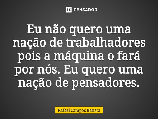 ⁠Eu não quero uma nação de trabalhadores pois a máquina o fará por nós. Eu quero uma nação de pensadores.... Frase de Rafael Campos Batista.