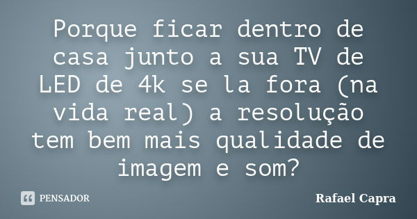 Porque ficar dentro de casa junto a sua TV de LED de 4k se la fora (na vida real) a resolução tem bem mais qualidade de imagem e som?... Frase de Rafael Capra.